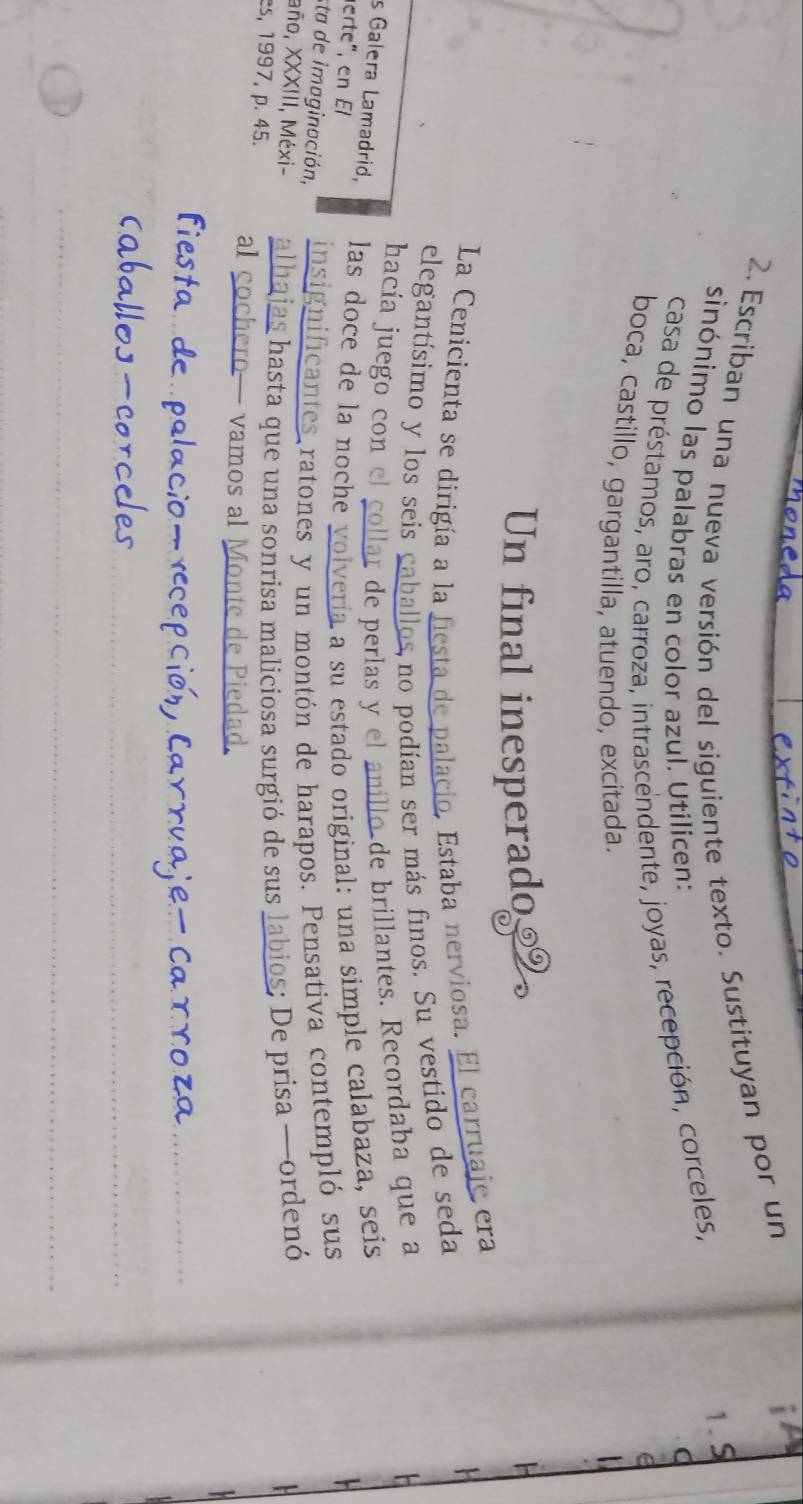 a 
2. Escriban una nueva versión del siguiente texto. Sustituyan por un 
1. S 
sinónimo las palabras en color azul. Utilicen: a 
casa de préstamos, aro, carroza, intrascendente, joyas, recepción, corceles, 
boca, castillo, gargantilla, atuendo, excitada. 
Un final inesperado 
La Cenicienta se dirigía a la fiesta de palacio, Estaba nerviosa. El carruaje era 
elegantísimo y los seis caballos,no podían ser más finos. Su vestido de seda 
hacía juego con el colla de perlas y el Lde brillantes. Recordaba que a 
s Galera Lamadrid, las doce de la noche volvería a su estado original: una simple calabaza, seis 
erte", en El 
sta de imaginación, insignificantes ratones y un montón de harapos. Pensativa contempló sus 
año, XXXIII, Méxi- alhajas hasta que una sonrisa maliciosa surgió de sus labios; De prisa —ordenó 
es, 1997, p. 45. al cochero— vamos al