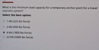 What is the minimum load capacity for a temporary anchor point for a travel
restraint system?
Select the best option.
1 kN (225 lbs force)
2 kN (450 lbs force)
6 kN (1800 lbs force)
22 kN (5000 Ibs force)