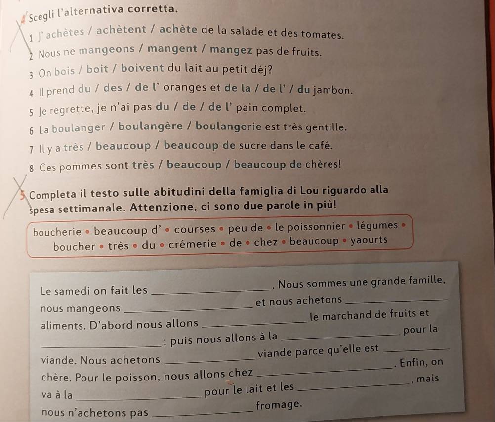 Scegli l'alternativa corretta. 
1 J'achètes / achètent / achète de la salade et des tomates. 
2 Nous ne mangeons / mangent / mangez pas de fruits. 
3 On bois / boit / boivent du lait au petit déj? 
4 Il prend du / des / de l' oranges et de la / de l' / du jambon. 
5 Je regrette, je n'ai pas du / de / de l' pain complet. 
6 La boulanger / boulangère / boulangerie est très gentille. 
7 Il y a très / beaucoup / beaucoup de sucre dans le café. 
8 Ces pommes sont très / beaucoup / beaucoup de chères! 
Completa il testo sulle abitudini della famiglia di Lou riguardo alla 
spesa settimanale. Attenzione, ci sono due parole in più! 
boucherie • beaucoup d' • courses • peu de • le poissonnier • légumes 
boucher • très • du • crémerie • de • chez • beaucoup • yaourts 
Le samedi on fait les _. Nous sommes une grande famille, 
nous mangeons _et nous achetons_ 
aliments. D’abord nous allons _le marchand de fruits et 
_; puis nous allons à la _pour la 
viande. Nous achetons _viande parce qu'elle est_ 
. Enfin, on 
chère. Pour le poisson, nous allons chez 
_ 
va à la_ 
pour le lait et les _, mais 
fromage. 
nous n'achetons pas 
_