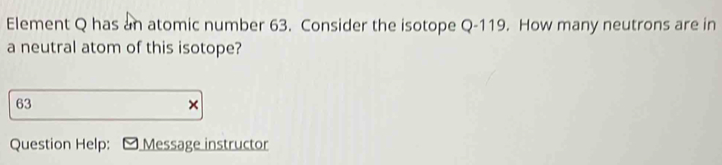 Element Q has an atomic number 63. Consider the isotope Q-119. How many neutrons are in 
a neutral atom of this isotope?
63
× 
Question Help: Message instructor