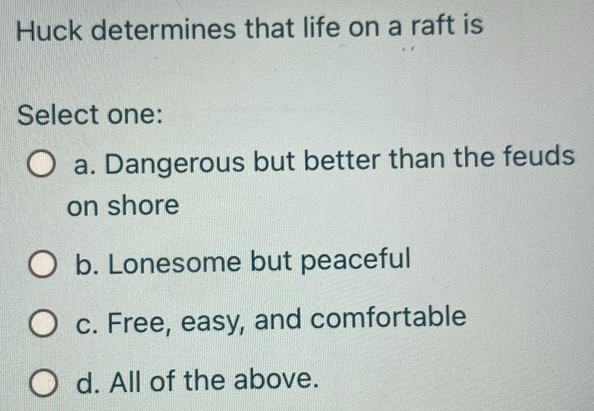 Huck determines that life on a raft is
Select one:
a. Dangerous but better than the feuds
on shore
b. Lonesome but peaceful
c. Free, easy, and comfortable
d. All of the above.