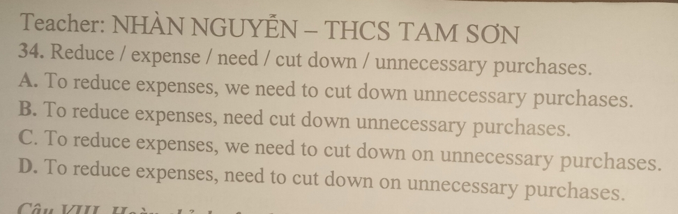 Teacher: NHÀN NGUYEN - THCS TAM SƠN
34. Reduce / expense / need / cut down / unnecessary purchases.
A. To reduce expenses, we need to cut down unnecessary purchases.
B. To reduce expenses, need cut down unnecessary purchases.
C. To reduce expenses, we need to cut down on unnecessary purchases.
D. To reduce expenses, need to cut down on unnecessary purchases.
Câu VIII