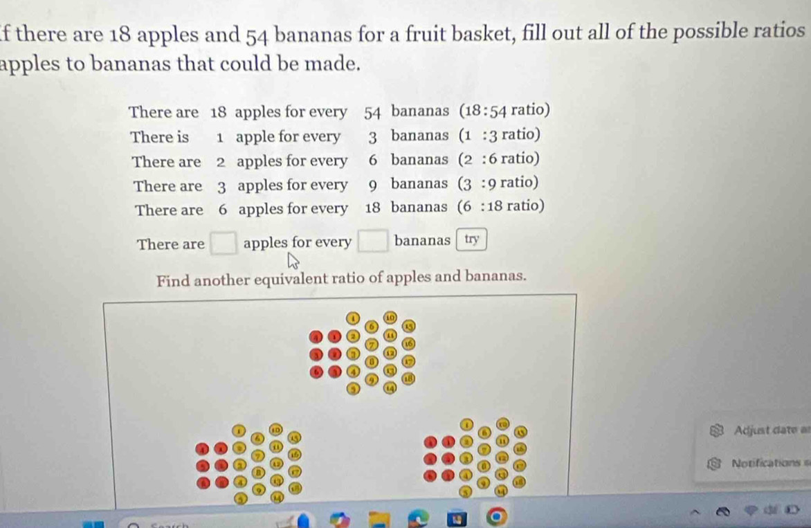 If there are 18 apples and 54 bananas for a fruit basket, fill out all of the possible ratios 
apples to bananas that could be made. 
There are 18 apples for every 54 bananas (18 :54 ratio) 
There is 1 apple for every 3 bananas (1 : 3 ratio) 
There are 2 apples for every 6 bananas (2 : 6 ratio) 
There are 3 apples for every 9 bananas (2 3 : 9 ratio) 
There are 6 apples for every 18 bananas (6:18 ratio) 
There are □ apples for every □ bananas try 
Find another equivalent ratio of apples and bananas. 
Adjust date a 
Notifications = 
a