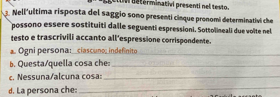 égettivi determinativi presenti nel testo. 
3. Nell’ultima risposta del saggio sono presenti cinque pronomi determinativi che 
possono essere sostituiti dalle seguenti espressioni. Sottolineali due volte nel 
testo e trascrivili accanto all’espressione corrispondente. 
a. Ogni persona:...ciascuno; indefinito_ 
b. Questa/quella cosa che:_ 
c. Nessuna/alcuna cosa:_ 
d. La persona che:_