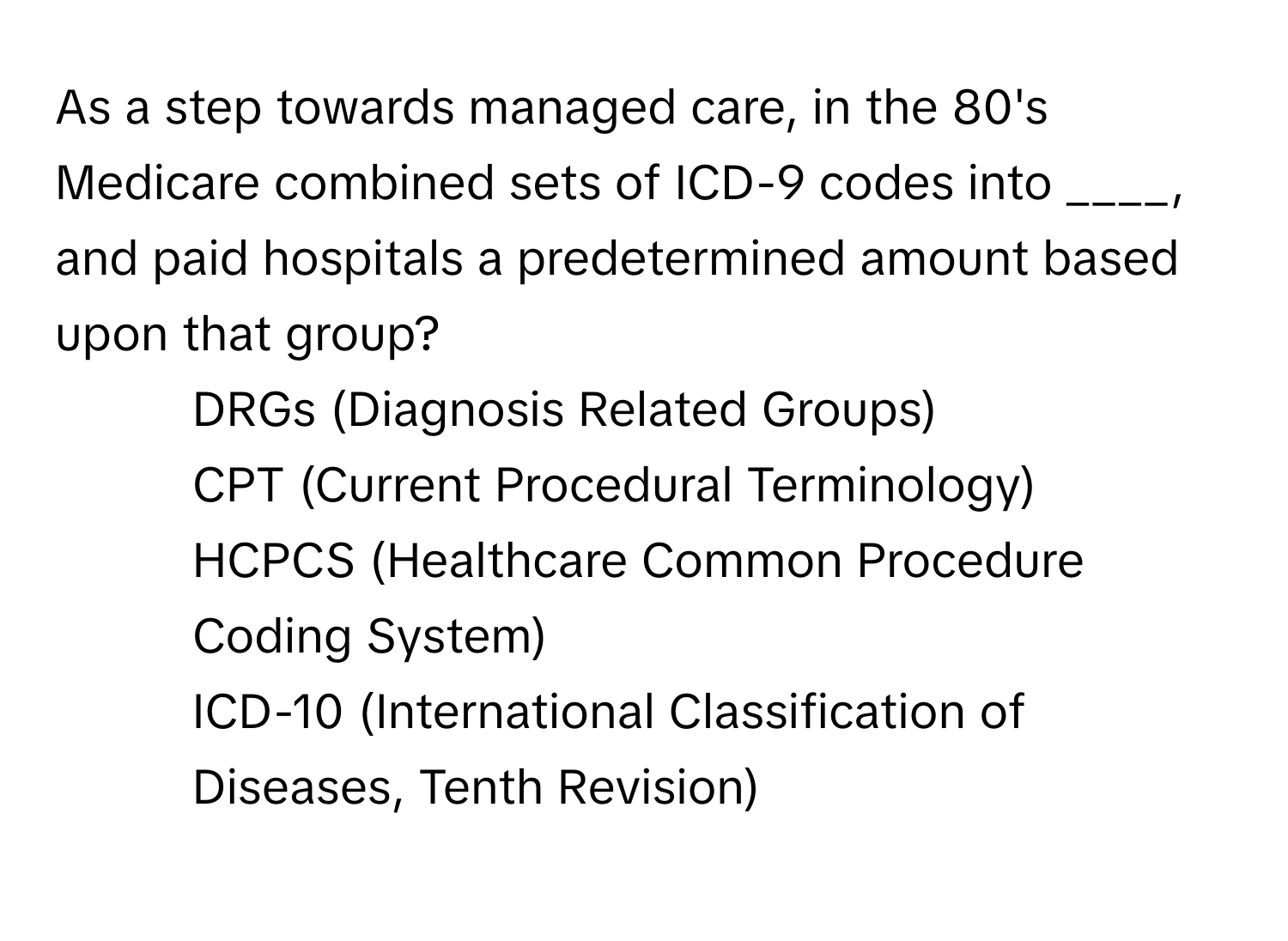 As a step towards managed care, in the 80's Medicare combined sets of ICD-9 codes into ____, and paid hospitals a predetermined amount based upon that group?

1) DRGs (Diagnosis Related Groups) 
2) CPT (Current Procedural Terminology) 
3) HCPCS (Healthcare Common Procedure Coding System) 
4) ICD-10 (International Classification of Diseases, Tenth Revision)