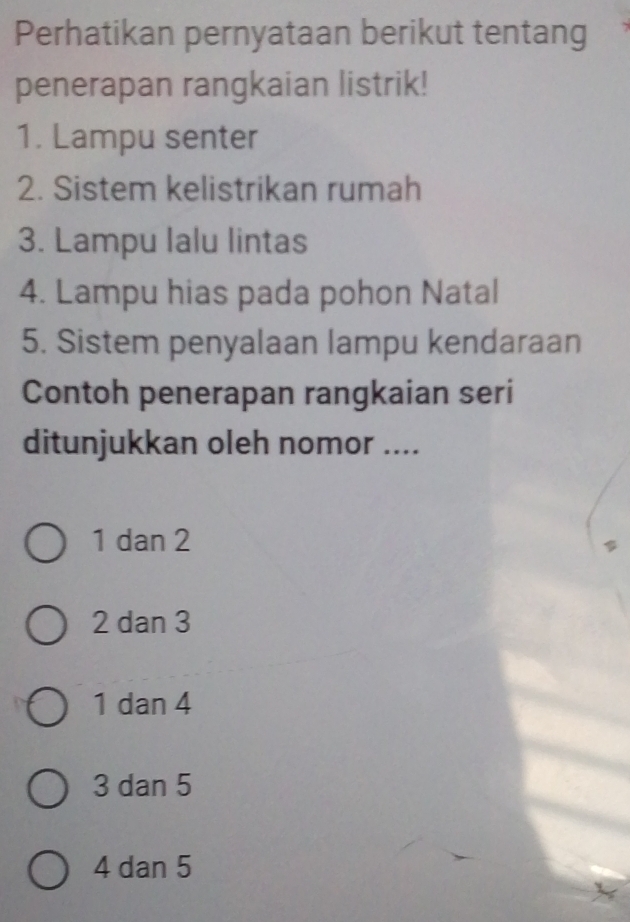 Perhatikan pernyataan berikut tentang
penerapan rangkaian listrik!
1. Lampu senter
2. Sistem kelistrikan rumah
3. Lampu lalu lintas
4. Lampu hias pada pohon Natal
5. Sistem penyalaan lampu kendaraan
Contoh penerapan rangkaian seri
ditunjukkan oleh nomor ....
1 dan 2
2 dan 3
1 dan 4
3 dan 5
4 dan 5