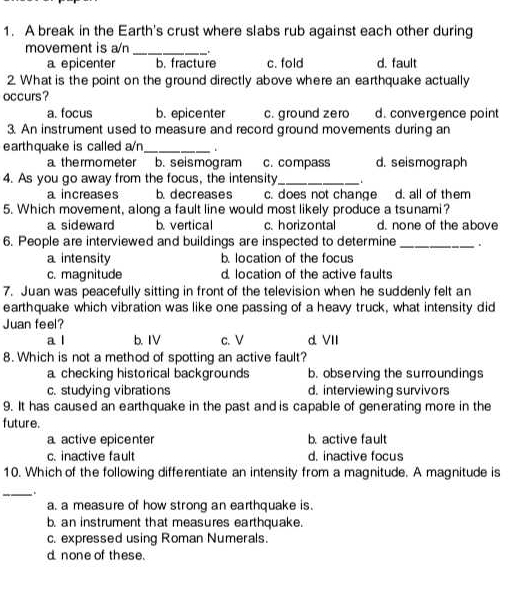 A break in the Earth's crust where slabs rub against each other during
movement is a/n_ .
a epicenter b. fracture c. fold d. fault
2. What is the point on the ground directly above where an earthquake actually
occurs?
a. focus b. epicenter c. ground zero d. convergence point
3. An instrument used to measure and record ground movements during an
earthquake is called a/n_ .
a thermometer b. seismogram c. compass d. seismograph
4. As you go away from the focus, the intensity_ `
a increases b. decreases c. does not change d. all of them
5. Which movement, along a fault line would most likely produce a tsunami?
a sideward b. vertical c. horizontal d. none of the above
6. People are interviewed and buildings are inspected to determine _.
a intensity b. location of the focus
c. magnitude d location of the active faults
7. Juan was peacefully sitting in front of the television when he suddenly felt an
earthquake which vibration was like one passing of a heavy truck, what intensity did
Juan feel?
a l b. IV c. V d VII
8. Which is not a method of spotting an active fault?
a checking historical backgrounds b. observing the surroundings
c. studying vibrations d. interviewing survivors
9. It has caused an earthquake in the past and is capable of generating more in the
future.
a active epicenter b. active fault
c. inactive fault d. inactive focus
10. Which of the following differentiate an intensity from a magnitude. A magnitude is
_
a. a measure of how strong an earthquake is.
b. an instrument that measures earthquake.
c. expressed using Roman Numerals.
d none of these.