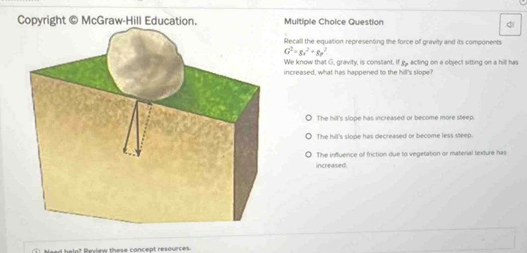 Copyright © McGraw-Hill Education. Multiple Choice Question

Recall the equation representing the force of gravity and its components
G^2=gs^2+gp^2
We know that G, gravity, is constant. If go acting on a object sitting on a hill has
increased, what has happened to the hill's slope?
The hill's slope has increased or become more steep.
The hill's slope has decreased or become less steep.
The influence of friction due to vegetation or material texture has
increased.
Need help? Review these concept resources.