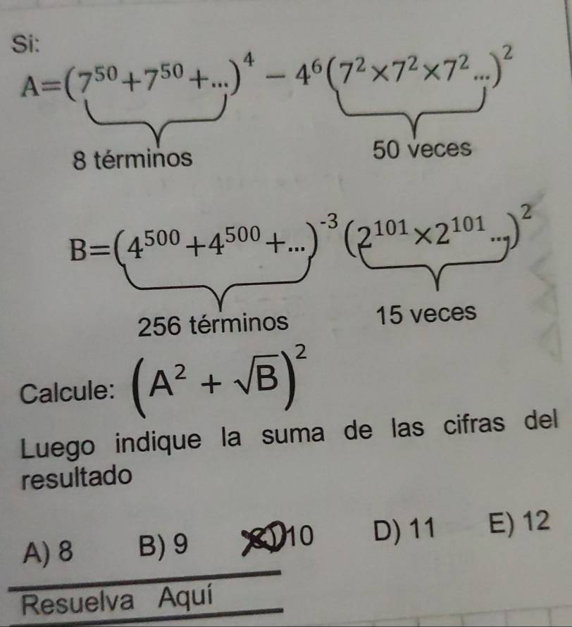 Si:
A=(7^(50)+7^(50)+...)^4-4^6(7^2* 7^2* 7^2...)^2
8 términos
50 veces
B=(4^(500)+4^(500)+...)^-3(2^(101)* 2^(101)...)^2
256 términos 15 veces
Calcule: (A^2+sqrt(B))^2
Luego indique la suma de las cifras del
resultado
A) 8 B) 9
10 D) 11 E) 12
Resuelva Aquí