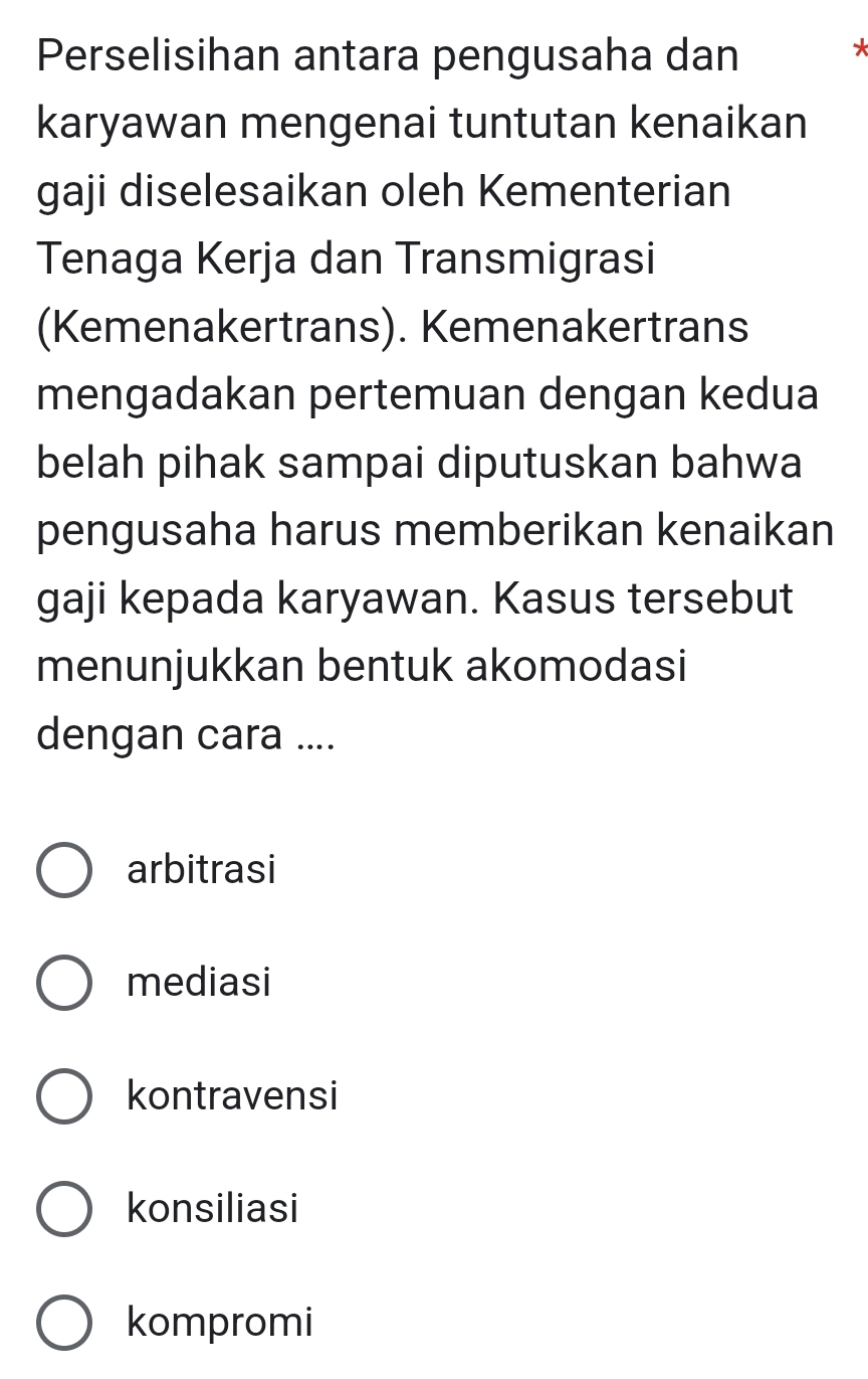 Perselisihan antara pengusaha dan
karyawan mengenai tuntutan kenaikan
gaji diselesaikan oleh Kementerian
Tenaga Kerja dan Transmigrasi
(Kemenakertrans). Kemenakertrans
mengadakan pertemuan dengan kedua
belah pihak sampai diputuskan bahwa
pengusaha harus memberikan kenaikan
gaji kepada karyawan. Kasus tersebut
menunjukkan bentuk akomodasi
dengan cara ....
arbitrasi
mediasi
kontravensi
konsiliasi
kompromi