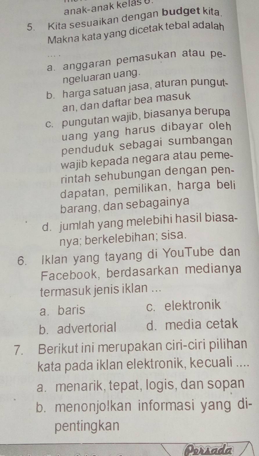 anak-anak kelaš U.
5. Kita sesuaikan dengan budget kita.
Makna kata yang dicetak tebal adalah
a. anggaran pemasukan atau pe
ngeluaran uang.
b. harga satuan jasa, aturan pungut
an, dan daftar bea masuk
c. pungutan wajib, biasanya berupa
uang yang harus dibayar oleh 
penduduk sebagai sumbangan
wajib kepada negara atau peme-
rintah sehubungan dengan pen-
dapatan, pemilikan, harga beli
barang, dan sebagainya
d. jumlah yang melebihi hasil biasa-
nya; berkelebihan; sisa.
6. Iklan yang tayang di YouTube dan
Facebook, berdasarkan medianya
termasuk jenis iklan ...
a. baris c.elektronik
b. advertorial d. media cetak
7. Berikut ini merupakan ciri-ciri pilihan
kata pada iklan elektronik, kecuali ....
a. menarik, tepat, logis, dan sopan
b. menonjolkan informasi yang di-
pentingkan
Persada