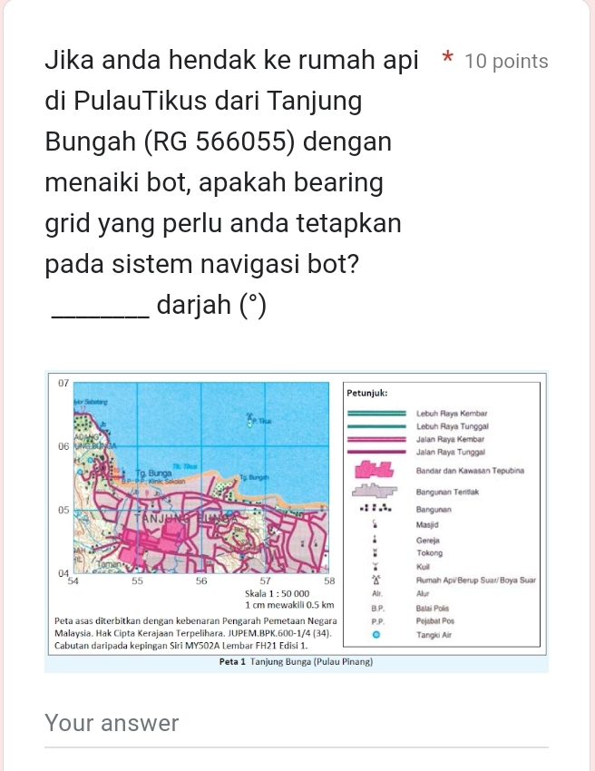 Jika anda hendak ke rumah api * 10 points
di PulauTikus dari Tanjung
Bungah (RG 566055) dengan
menaiki bot, apakah bearing
grid yang perlu anda tetapkan
pada sistem navigasi bot?
_darjah (^circ )
etunjuk:
Lebuh Raya Kembar
Lebuh Raya Tunggal
Jalan Raya Kembar
Jalan Raya Tunggal
Bandar dan Kawasan Tepubina
Bangunan Teritak
Bangunan
Masjid
; Gereja
; Tokong
Kuill
Rumah Api/Berup Suar/Boya Suar
Skala 1:500 00 Alr. Alur
1 cm mewakili 0.5 km B.P. Balai Polis
Peta asas diterbitkan dengan kebenaran Pengarah Pemetaan Negara p,P. Pejabat Pos
Malaysia. Hak Cipta Kerajaan Terpelihara. JUPEM.BPK.600-1/4 (34). 。 Tangki Air
Cabutan daripada kepingan Siri MY502A Lembar FH21 Edisi 1.
Peta 1 Tanjung Bunga (Pulau Pinang)
Your answer