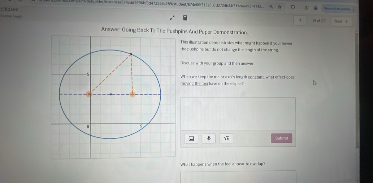 m8cc8m/actvitybuilder/instance/674cdd9296bf3d472568a289/student/674e06f512e503d2724b24f3#screenld=f142 Retelacts his iclan 1 
Ellipses 
Seuhar Segal 
< 14 of 23 Next > 
Answer: Going Back To The Pushpins And Paper Demonstration... 
This illustration demonstrates what might happen if you moved 
the pushpins but do not change the length of the string 
Discuss with your group and then answer: 
When we keep the major axis's length constant, what effect does 
moving the foci have on the ellipse? 
downarrow sqrt(± ) Submit 
What happens when the foci appear to overlap?