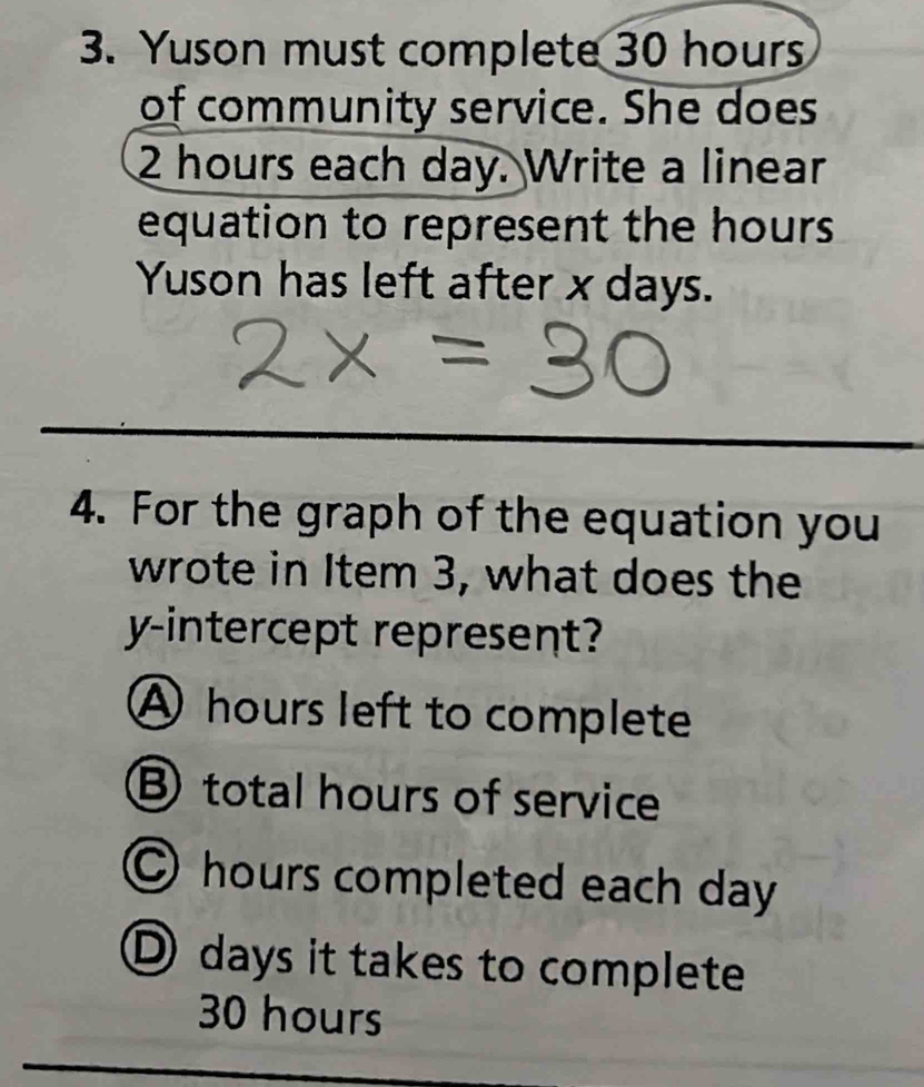 Yuson must complete 30 hours
of community service. She does
2 hours each day. Write a linear
equation to represent the hours
Yuson has left after x days.
4. For the graph of the equation you
wrote in Item 3, what does the
y-intercept represent?
A hours left to complete
B total hours of service
○ hours completed each day
D days it takes to complete
30 hours