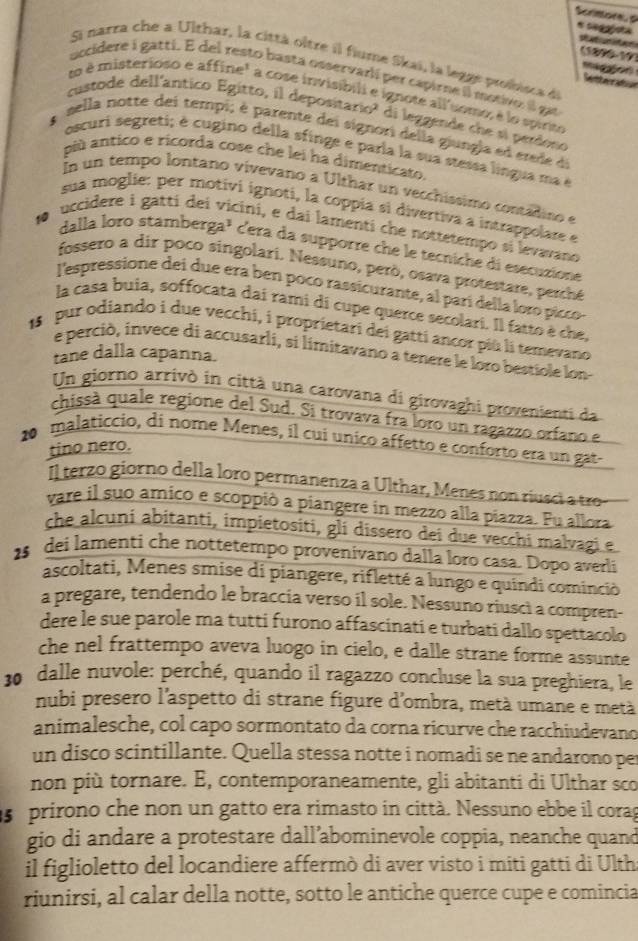 seggísta
(18y)(-1y)
Si narra che a Ulthar, la città oître il fiume Skai, la legge proisa de
 
occidere i gattí. E del resto basta osservarlí per capirne il motivo: il ga
Sembecratiion
to é misterioso e affine" a cose invisíbili e ignote all'somo, é lo spirte
custode dell'antico Egitto, il depositario? di leggende che si perdono
A  sella notte dei tempi; é parente dei signori della giungla ed erde de
oscuri segreti; é cugino della sfinge e parla la sua stessa lingua ma e
più antico e ricorda cose che lei ha dimenticato.
n un tempo lontano vivevano a Ulthar un vecchíssimo contadino e
sua moglie: per motivi ignoti, la coppía si divertiva a intrappolare e
uccidere i gattí dei vicini, e dai lamenti che nottetempo si levavand
dalla loro stamberga³ cera da supporre che le tecniche di esecuzione
fossero a dir poco singolari. Nessuno, però, osava protestare, perché
l'espressione dei due era ben poco rassicurante, al parí della loro picco 
la casa buia, soffocata daí rami di cupe querce secolari. Il fatto è che.
18 pur odiando i due vecchi, i proprietari dei gatti ancor più li temevano
e perciò, invece di accusarli, si limitavano a tenere le loro bestiole lon-
tane dalla capanna.
Un giorno arrivò in città una carovana di girovaghi provenienti da
chissà quale regione del Sud. Si trovava fra loro un ragazzo orfano e
20 malaticcio, di nome Menes, il cui unico affetto e conforto era un gat-
tino nero.
Il tero giorno della loro permanenza a Ulthar, Menes no  rusci   t
vare il suo amico e scoppió a piangere in mezzo alla piazza. Fu allora
che alcuní abitanti, impietositi, gli dissero dei due vecchi malvagi e
2$ dei lamenti che nottetempo provenivano dalla loro casa. Dopo averli
ascoltati, Menes smise di piangere, rifletté a lungo e quindi cominciò
a pregare, tendendo le braccia verso il sole. Nessuno riuscì a compren-
dere le sue parole ma tutti furono affascinati e turbati dallo spettacolo
che nel frattempo aveva luogo in cielo, e dalle strane forme assunte
30 dalle nuvole: perché, quando il ragazzo concluse la sua preghiera, le
nubi presero l'aspetto di strane figure d'ombra, metà umane e metà
animalesche, col capo sormontato da corna ricurve che racchiudevano
un disco scintillante. Quella stessa notte i nomadi se ne andarono per
non più tornare. E, contemporaneamente, gli abitanti di Ulthar sco
s prirono che non un gatto era rimasto in città. Nessuno ebbe il corag
gio di andare a protestare dall’abominevole coppia, neanche quand
il figlioletto del locandiere affermò di aver visto i miti gatti di Ulth
riunirsi, al calar della notte, sotto le antiche querce cupe e comincia