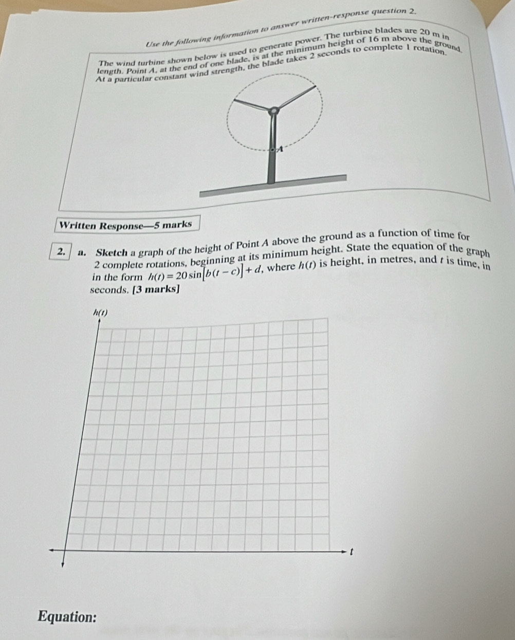 Use the following information to answer written-response question 2
The wind turbine shown below is used to generate power. The turbine blades are 20 m in
length. Point A, at te end of one blade, is at the minimum height of 16 m above the ground
At a particular cons, the blade takes 2 seconds to complete 1 rotation.
Written Response—5 marks
2. a. Sketch a graph of the height of Point A above the ground as a function of time for
2 complete rotations, beginning at its minimum height. State the equation of the graph
in the form h(t)=20sin [b(t-c)]+d , where h(t) is height, in metres, and t is time, in
seconds. [3 marks]
Equation: