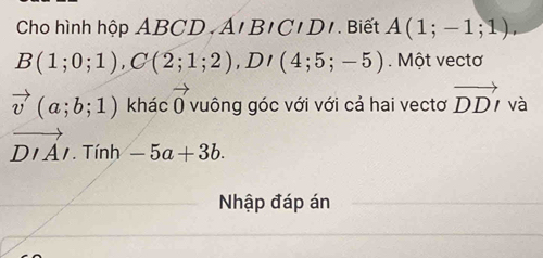 Cho hình hộp ABCD A'BICIDI. Biết A(1;-1;1).
B(1;0;1), C(2;1;2), D'(4;5;-5) Một vectơ
vector v(a;b;1) khác vector 0 vuông góc với với cả hai vectơ vector DDI và
vector DIAI. Tính -5a+3b. 
Nhập đáp án