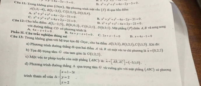 +2+4x-2z-5=0. x^2+y^2+z^2+4x-2y-5=0.
D.
Câu 11: Trong không gian (Oxyz) l, lập phương trình mặt cầu (S) đi qua bốn điểm
A
A. (1;2;-4),B(1;-3;1),C(2;2;3),D(1;0;4).
C. x^2+y^2+z^2+4x-2y-21=0.
Câu 12: Cho bốn điểm x^2+y^2+z^2+4x+2y-21=0. B. x^2+y^2+z^2-4x-2y-21=0.
A. 4x-z+1=0. A(1;-1;5),B(0;0;1),C(0;2;1),D(0;3;1) D, x^2+y^2+z^2-4x+2y-21=0. . Mặt phầng (P) chứa A, B và song song
với đường thằng CD có phương trình là
B,
Phần II. Câu trắc nghiệm đúng sai 4x+y-z+1=0. C. 2x+z-5=0 D. x+4z-1=0
Câu 13: Trong không gian với hệ trục tọa độ Oxyz , cho ba điểm A(1;3;2),B(1;2;1),C(1;1;3). Khi đó:
a) Phương trình đường thẳng đi qua hai điểm A và B có một véc tơ chi phương là vector u=(0;2;2)
b) Tọa độ trọng tâm G của tam giác là G(1;2;2).
c) Một véc tơ pháp tuyển của mặt phẳng (ABC) là: vector n=[vector AB,vector AC]=(-3;1;0).
d) Phương trình đường thẳng A qua trọng tâm G và vuông góc với mặt phẳng (ABC) có phương
trình tham số của △ :beginarrayl x=1-3t y=2 z=2endarray. .