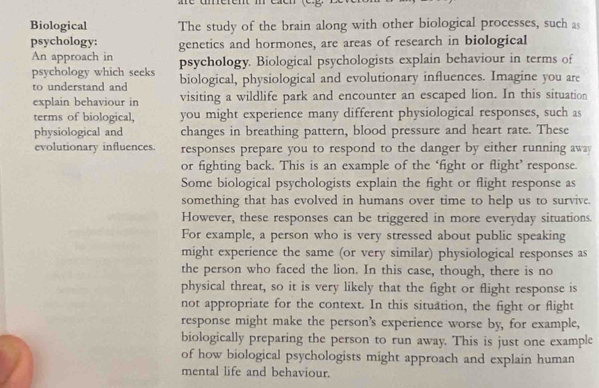 Biological The study of the brain along with other biological processes, such as 
psychology: genetics and hormones, are areas of research in biological 
An approach in psychology. Biological psychologists explain behaviour in terms of 
psychology which seeks biological, physiological and evolutionary influences. Imagine you are 
to understand and 
explain behaviour in visiting a wildlife park and encounter an escaped lion. In this situation 
terms of biological, you might experience many different physiological responses, such as 
physiological and changes in breathing pattern, blood pressure and heart rate. These 
evolutionary influences. responses prepare you to respond to the danger by either running away 
or fighting back. This is an example of the ‘fight or flight’ response. 
Some biological psychologists explain the fight or flight response as 
something that has evolved in humans over time to help us to survive. 
However, these responses can be triggered in more everyday situations. 
For example, a person who is very stressed about public speaking 
might experience the same (or very similar) physiological responses as 
the person who faced the lion. In this case, though, there is no 
physical threat, so it is very likely that the fight or flight response is 
not appropriate for the context. In this situation, the fight or flight 
response might make the person's experience worse by, for example, 
biologically preparing the person to run away. This is just one example 
of how biological psychologists might approach and explain human 
mental life and behaviour.