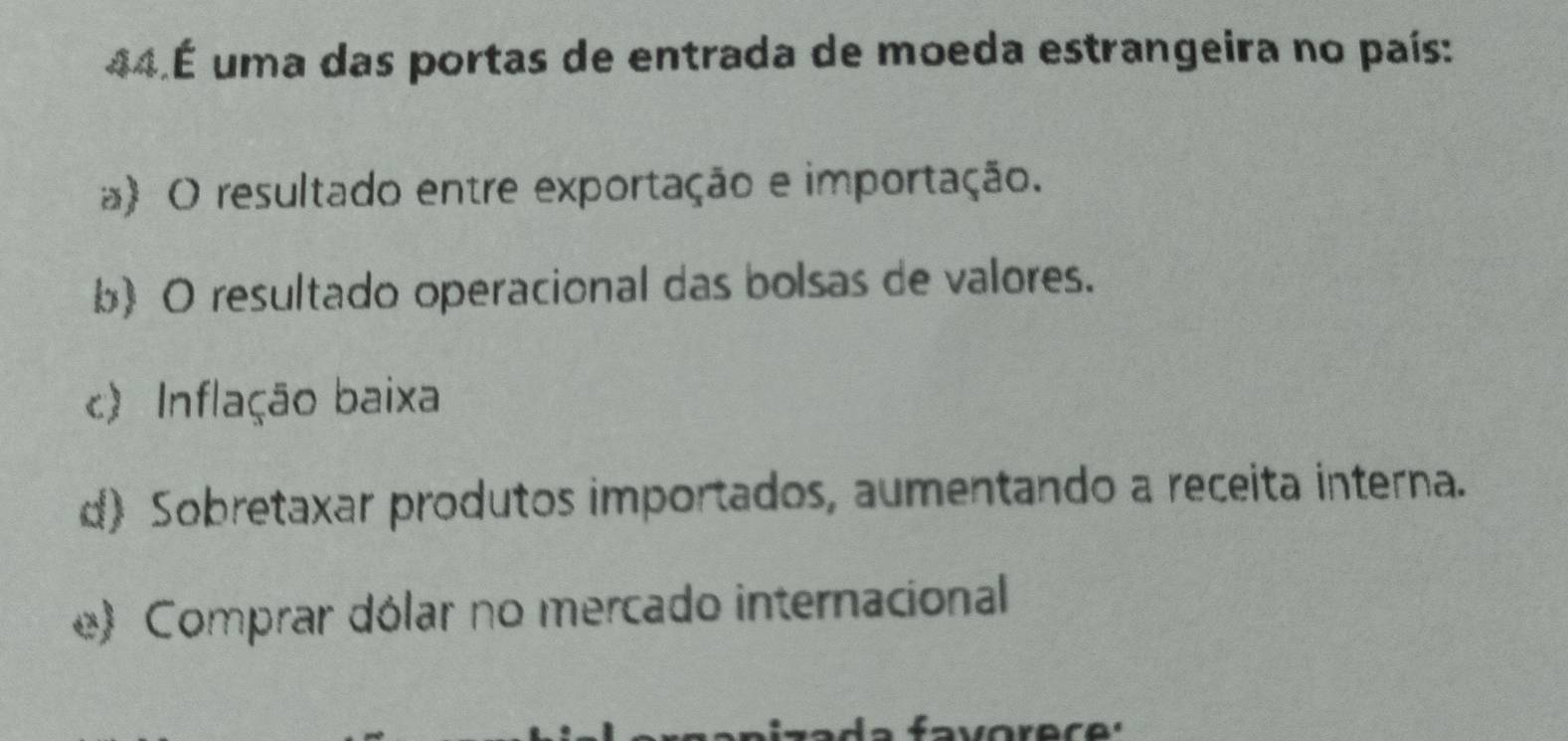 44.É uma das portas de entrada de moeda estrangeira no país:
a) O resultado entre exportação e importação.
b) O resultado operacional das bolsas de valores.
c) Inflação baixa
d) Sobretaxar produtos importados, aumentando a receita interna.
e) Comprar dólar no mercado internacional
favorece