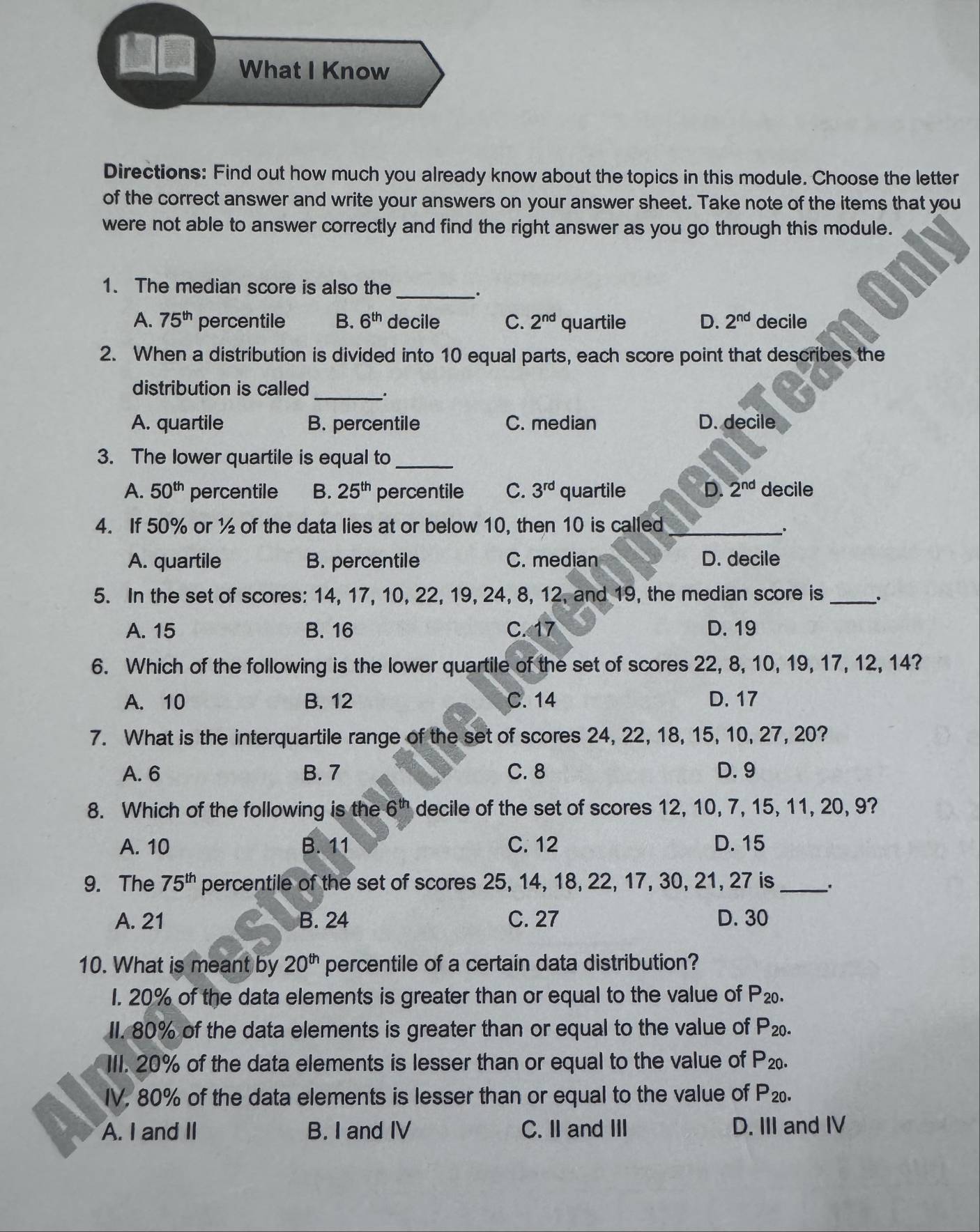 What I Know
Directions: Find out how much you already know about the topics in this module. Choose the letter
of the correct answer and write your answers on your answer sheet. Take note of the items that you
were not able to answer correctly and find the right answer as you go through this module.
1. The median score is also the_
A. 75^(th) percentile B. 6^(th) decile C. 2^(nd) quartile D. 2^(nd) decile
2. When a distribution is divided into 10 equal parts, each score point that describes the
distribution is called_ .
A. quartile B. percentile C. median D. decile
3. The lower quartile is equal to_
A. 50^(th) percentile B. 25^(th) percentile C. 3^(rd) quartile D. 2^(nd) decile
4. If 50% or ½ of the data lies at or below 10, then 10 is called_
:
A. quartile B. percentile C. median D. decile
5. In the set of scores: 14, 17, 10, 22, 19, 24, 8, 12, and 19, the median score is _.
A. 15 B. 16 C. 17 D. 19
6. Which of the following is the lower quartile of the set of scores 22, 8, 10, 19, 17, 12, 14?
A. 10 B. 12 C. 14 D. 17
7. What is the interquartile range of the set of scores 24, 22, 18, 15, 10, 27, 20?
A. 6 B. 7 C. 8 D. 9
8. Which of the following is the 6^(th) decile of the set of scores 12, 10, 7, 15, 11, 20, 9?
A. 10 B. 11 C. 12 D. 15
9. The 75^(th) percentile of the set of scores 25, 14, 18, 22, 17, 30, 21, 27 is _.
A. 21 B. 24 C. 27 D. 30
10. What is meant by 20^(th) percentile of a certain data distribution?
1. 20% of the data elements is greater than or equal to the value of P_20.
II. 80% of the data elements is greater than or equal to the value of P_20.
III. 20% of the data elements is lesser than or equal to the value of P_20.
IV. 80% of the data elements is lesser than or equal to the value of P_20.
A. I and II B. I and IV C. II and III D. III and IV