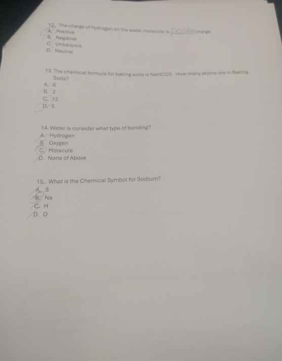 The charge of hydrogen on the water molecule is
A. Positive _charge.
B. Negative
C. Unbalance
D. Neutral
13. The chemical formula for baking soda is NaHCO3. How many atoms are in Baking
Soda?
A. 6
B. 2
C. 12
D. 5
14. Water is consider what type of bonding?
A. Hydrogen
B. Oxygen
C, Molecule
D. None of Above
15. What is the Chemical Symbol for Sodium?
A. S
B Na
C. H
D. O