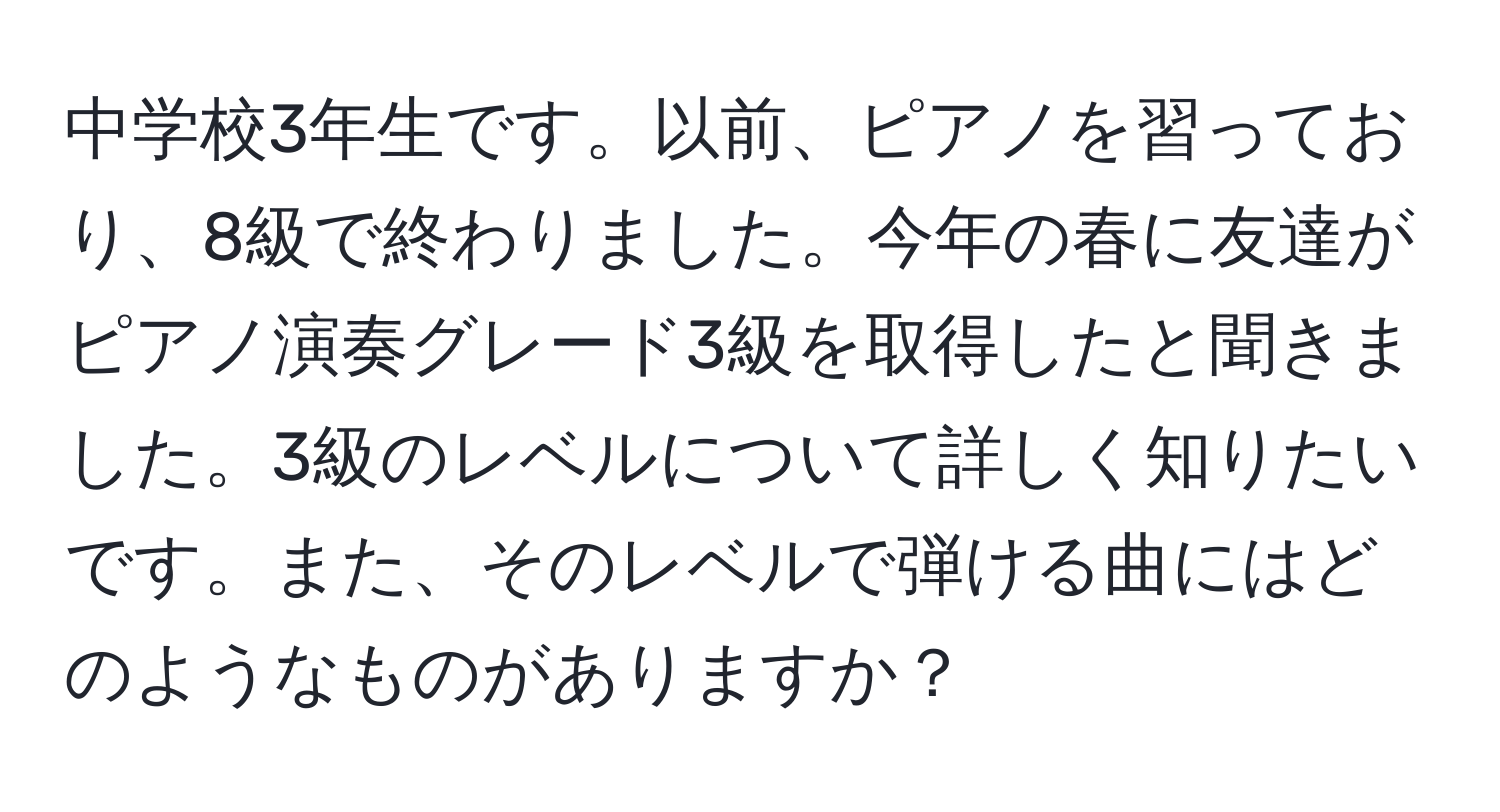 中学校3年生です。以前、ピアノを習っており、8級で終わりました。今年の春に友達がピアノ演奏グレード3級を取得したと聞きました。3級のレベルについて詳しく知りたいです。また、そのレベルで弾ける曲にはどのようなものがありますか？