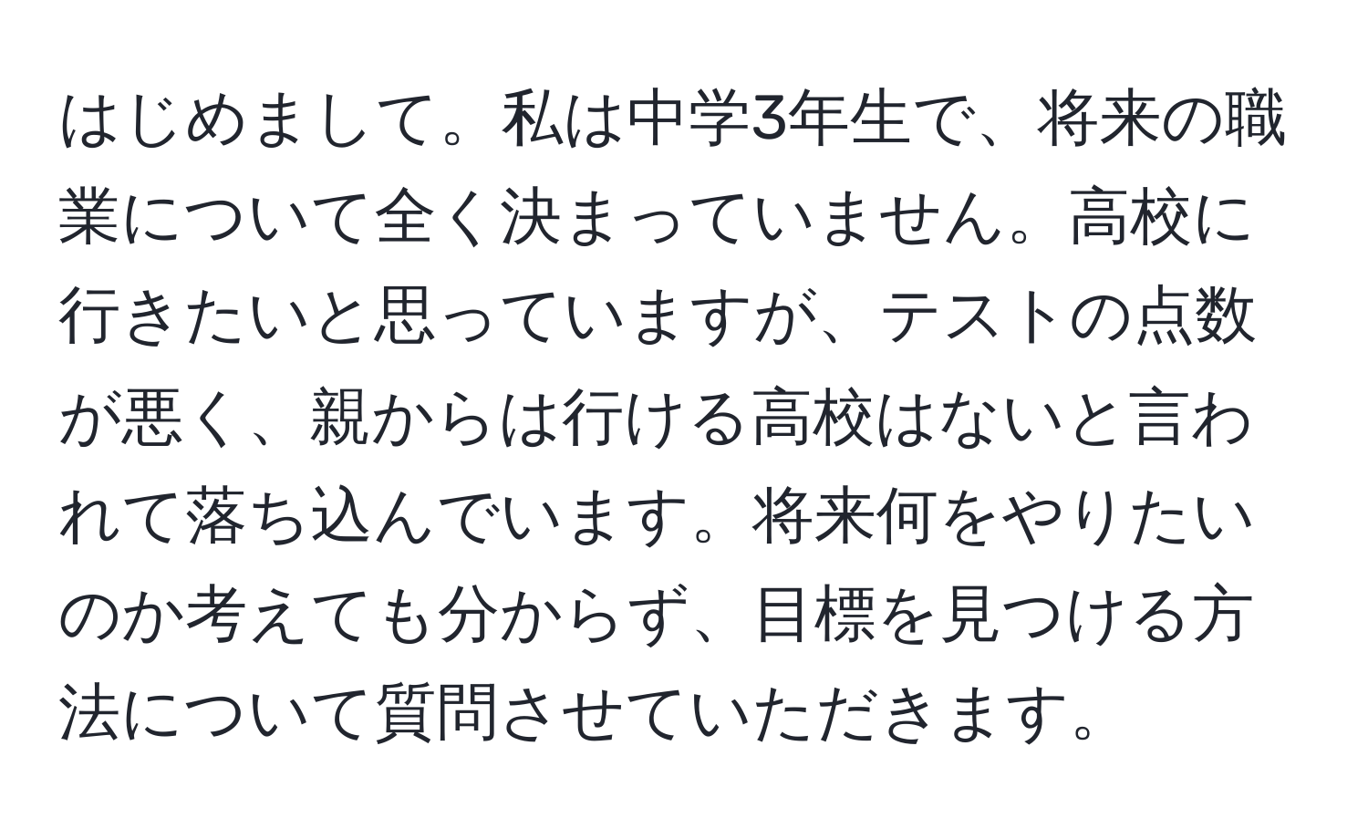 はじめまして。私は中学3年生で、将来の職業について全く決まっていません。高校に行きたいと思っていますが、テストの点数が悪く、親からは行ける高校はないと言われて落ち込んでいます。将来何をやりたいのか考えても分からず、目標を見つける方法について質問させていただきます。