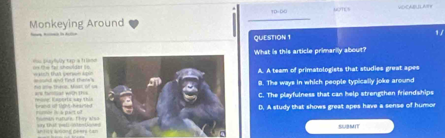 TO-DO NOTES VDCABULANY
Monkeying Around
1 /
QUESTION 1
You playfully tap a I landWhat is this article primarily about?
on the far shoulder to
watch that person apinA. A team of primatologists that studies great apes
mased and find there's 
fa ae there. Mast of wB. The ways in which people typically joke around
ane familiar with this
move. E aports say thisC. The playfulness that can help strengthen friendships
brand is fight heartedD. A study that shows great apes have a sense of humor
numor is a part of
hsman nature. They als
say that well-intention
antick ariong peers caSUBMI