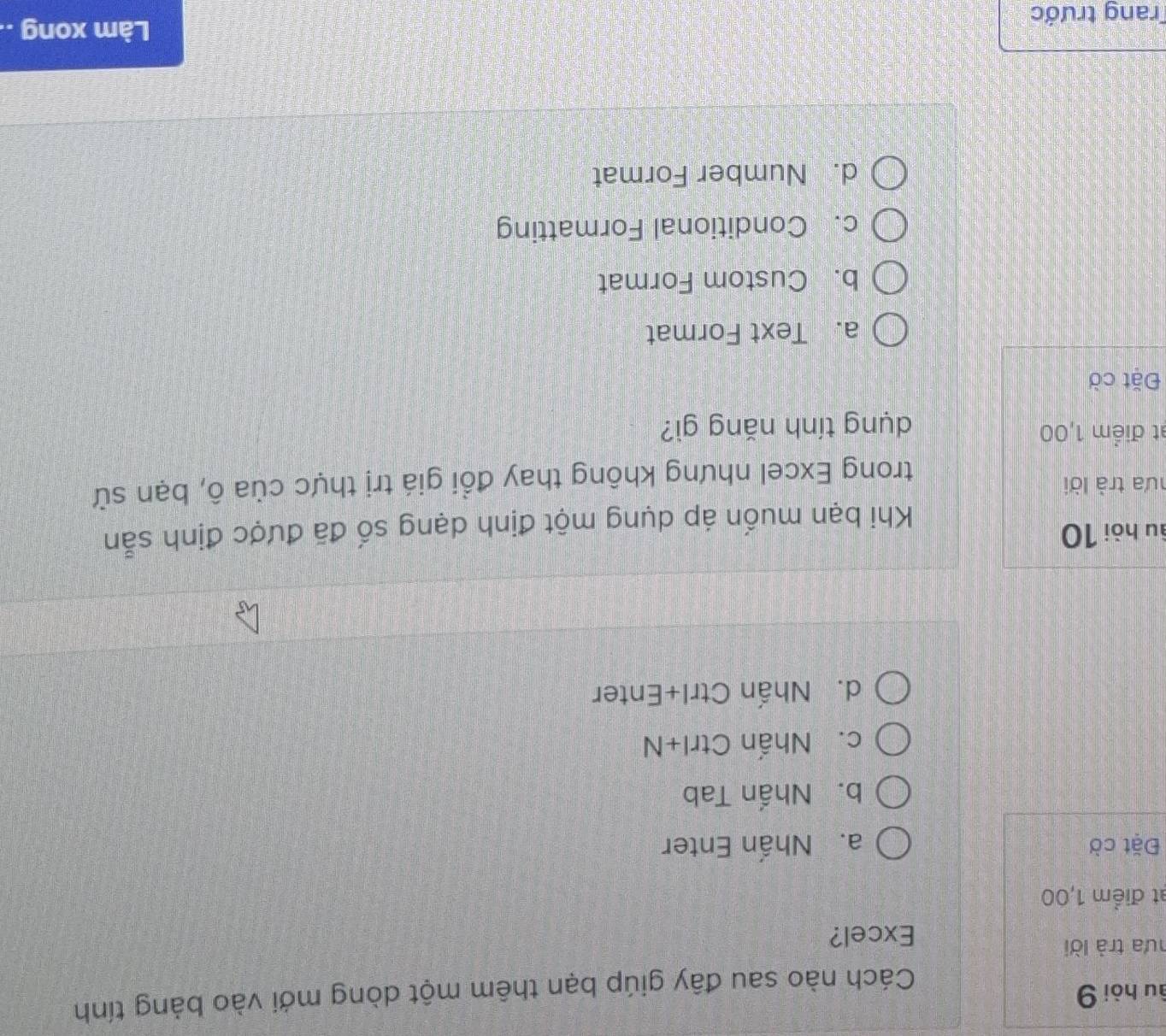 âu hòi 9
Cách nào sau đây giúp bạn thêm một dòng mới vào bảng tính
hưa trà lời
Excel?
t điểm 1,00
Đặt cờ a. Nhấn Enter
b. Nhấn Tab
c. Nhấn Ctrl+N
d. Nhấn Ctrl+Enter
âu hòi 10
Khi bạn muốn áp dụng một định dạng số đã được định sẵn
hưa trà lời
trong Excel nhưng không thay đổi giá trị thực của ô, bạn sử
at điểm 1,00
dụng tính năng gì?
Đặt cờ
a. Text Format
b. Custom Format
c. Conditional Formatting
d. Number Format
Trang trước
Làm xong ..