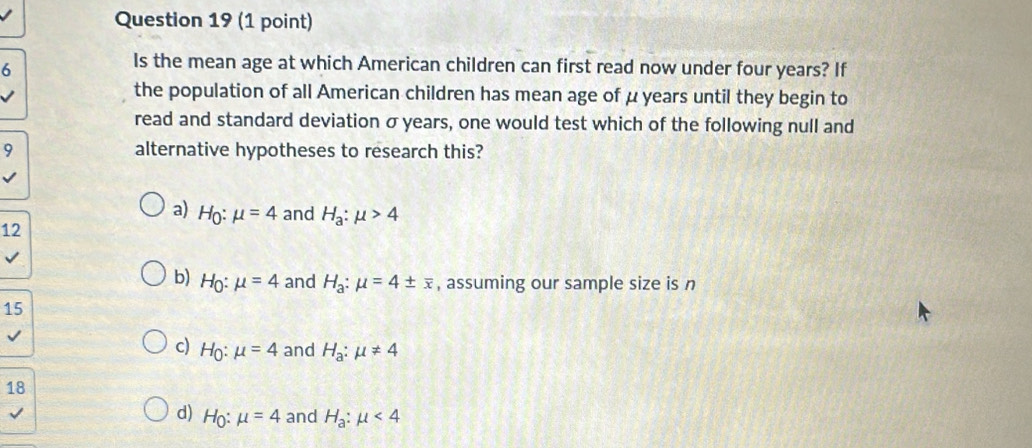 Is the mean age at which American children can first read now under four years? If
the population of all American children has mean age of μ years until they begin to
read and standard deviation σ years, one would test which of the following null and
9 alternative hypotheses to research this?
a) H_0:mu =4 and H_a:mu >4
12
b) Họ: mu =4 and H_a:mu =4± overline x , assuming our sample size is n
15
c) Ho: mu =4 and H_a:mu != 4
18
I
d) H_0:mu =4 and H_a:mu <4</tex>