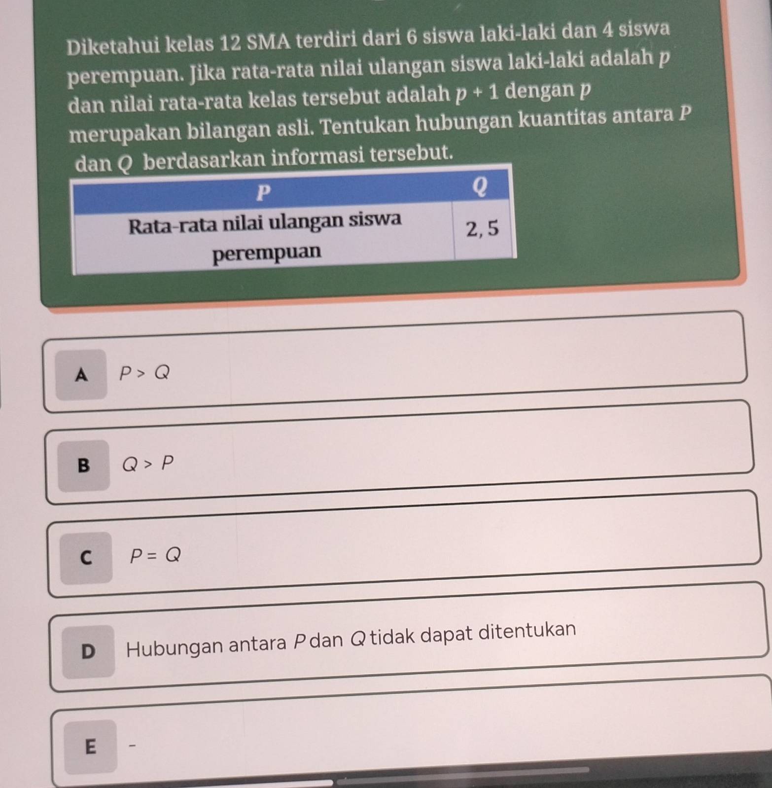 Diketahui kelas 12 SMA terdiri dari 6 siswa laki-laki dan 4 siswa
perempuan. Jika rata-rata nilai ulangan siswa laki-laki adalah p
dan nilai rata-rata kelas tersebut adalah p+1 dengan p
merupakan bilangan asli. Tentukan hubungan kuantitas antara P
rdasarkan informasi tersebut.
A P>Q
B Q>P
C P=Q
D Hubungan antara Pdan Qtidak dapat ditentukan
E -