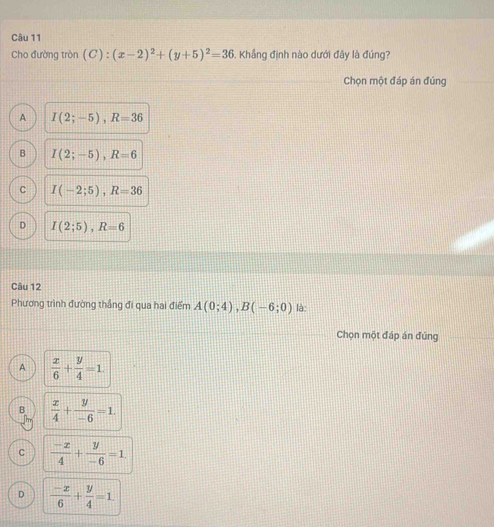 Cho đường tròn (C):(x-2)^2+(y+5)^2=36. Khẳng định nào dưới đây là đúng?
Chọn một đáp án đúng
A I(2;-5), R=36
B I(2;-5), R=6
C I(-2;5), R=36
D I(2;5), R=6
Câu 12
Phương trình đường thẳng đi qua hai điểm A(0;4), B(-6;0) là:
Chọn một đáp án đúng
A  x/6 + y/4 =1.
B  x/4 + y/-6 =1.
C  (-x)/4 + y/-6 =1.
D  (-x)/6 + y/4 =1.