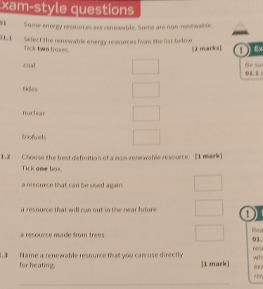 xam-style questions
01 Some energy resources are renewable. Some are non-renewable.
01.1 Select the renewable energy resources from the list below.
Tick two hoxes.
[2 marks] ①Ex
coal Be su
01.1
tides
nuclear
biofuels
1.2 Choose the best definition of a non-renewable resource. [1 mark]
Tick one box
a resource that can be used again
a resource that will run out in the near future.
a
Rea
a resource made from trees 01.
1.3 Name a renewable resource that you can use directly wh res
for heating. [1 mark] ex rer