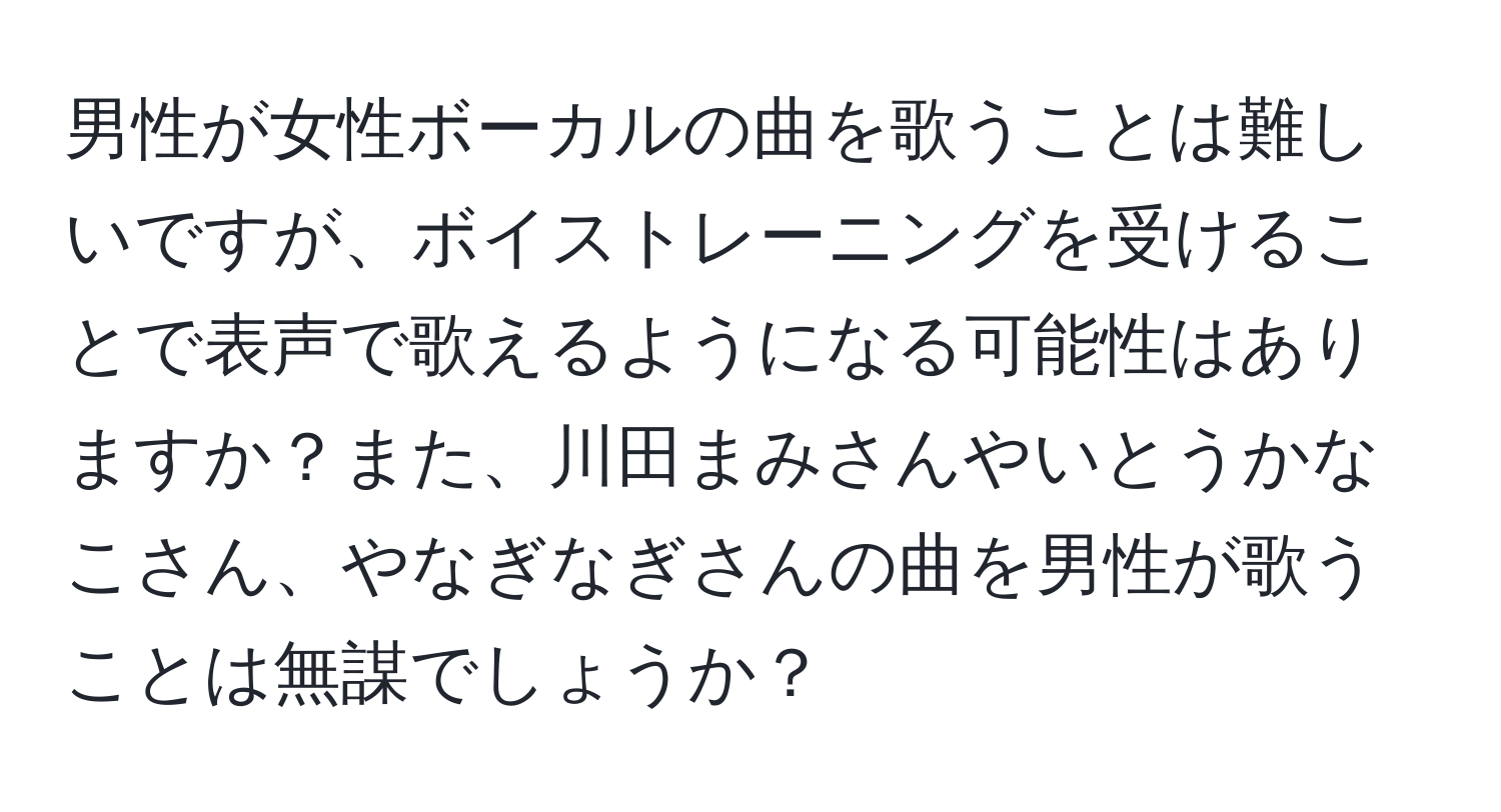 男性が女性ボーカルの曲を歌うことは難しいですが、ボイストレーニングを受けることで表声で歌えるようになる可能性はありますか？また、川田まみさんやいとうかなこさん、やなぎなぎさんの曲を男性が歌うことは無謀でしょうか？