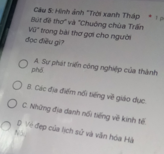 Hình ảnh “Trời xanh Tháp * 1p
Bút đề thơ” và “Chuông chùa Trấn
Vũ" trong bài thơ gợi cho người
đọc điều gì?
A. Sự phát triển công nghiệp của thành
phố.
B. Các địa điểm nổi tiếng về giáo dục.
C. Những địa danh nổi tiếng về kinh tế.
D. Vẻ đẹp của lịch sử và văn hóa Hà
Nôi,