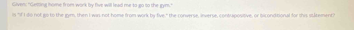 Given: "Getting home from work by five will lead me to go to the gym." 
Is "If I do not go to the gym, then I was not home from work by five," the converse, inverse, contrapositive, or biconditional for this ståtement?