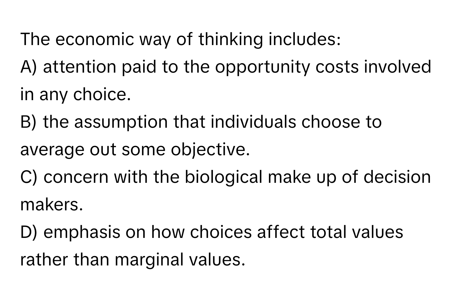 The economic way of thinking includes:

A) attention paid to the opportunity costs involved in any choice. 
B) the assumption that individuals choose to average out some objective. 
C) concern with the biological make up of decision makers. 
D) emphasis on how choices affect total values rather than marginal values.