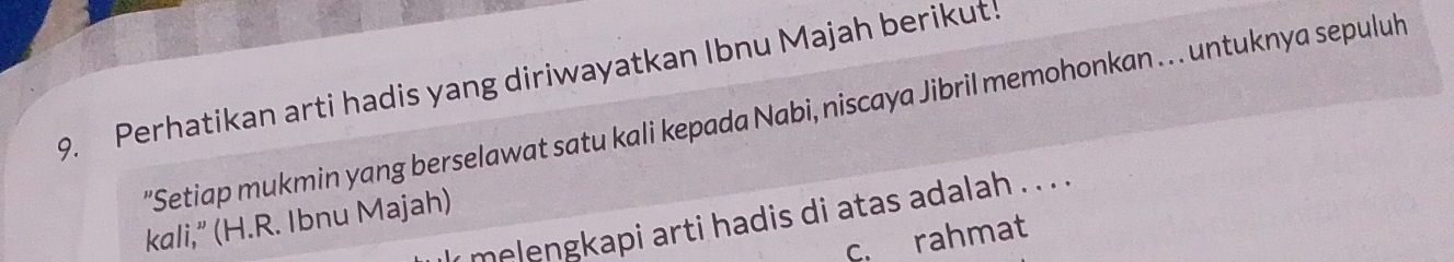 Perhatikan arti hadis yang diriwayatkan Ibnu Majah berikut!
'Setiap mukmin yang berselawat satu kali kepada Nabi, niscaya Jibril memohonkan . .. untuknya sepuluh
kali,” (H.R. Ibnu Majah) y melengkapi arti hadis di atas adalah . . . . .
c. rahmat