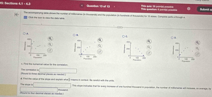 5: Sections 4.1 - 4.3 Question 13 of 13 This question: 6 point(s) possible Submit q
This quiz: 38 point(s) possible
The accompanying table shows the number of millionaires (in thousands) and the population (in hundreds of thousands) for 10 states. Complete parts a through e.
Click the icon to view the data table.
A.
B.
C.
D.
400
400 400
200 200 200
M
0
:
D 100 200 100 200 Population 100 200 1∞0 200
Populattion


c. Find the numerical value for the correlation.
The correlation is □ 
(Round to three decimal places as needed.)
d. Find the value of the slope and explain whatIt means in context. Be careful with the units.
The slope is □ This slope indicates that for every increase of one hundred thousand in population, the number of millionaires will increase, on average, by
overline AB sqrt(x+1)=sqrt(x-1+x-1) thousand.
(Round to four decimal places as needed.)