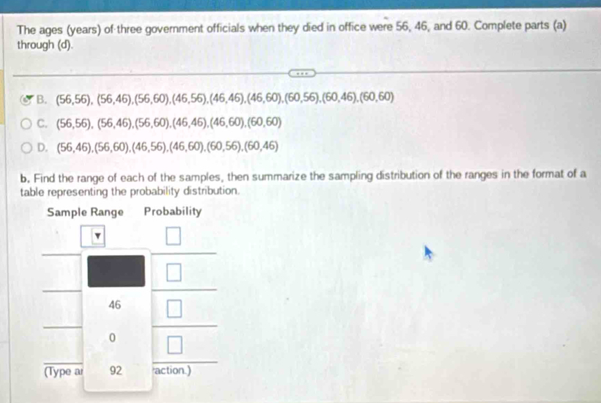 The ages (years) of three government officials when they died in office were 56, 46, and 60. Complete parts (a)
through (d).
B. (56,56),(56,46),(56,60),(46,56),(46,46),(46,60),(60,56),(60,46),(60,60)
C. (56,56),(56,46),(56,60),(46,46),(46,60),(60,60)
D. (56,46),(56,60),(46,56),(46,60),(60,56),(60,46)
b. Find the range of each of the samples, then summarize the sampling distribution of the ranges in the format of a
table representing the probability distribution.