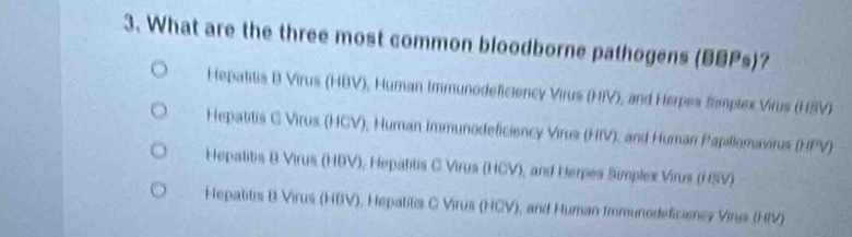 What are the three most common bloodborne pathogens (BBPs)?
Hepatitis B Virus (HBV), Human Immunodeficiency Virus (HIV), and Herpes Simplex Virus (HSV)
Hepatitis C Virus (HCV), Human Immunodeficiency Virus (HIV), and Human Papillomavirus (HPV)
Hepatitis B Virus (HBV), Hepatitis C Virus (HCV), and Herpes Simplex Virus (HSV)
Hepatitis B Virus (HBV), Hepatitis C Virus (HCV), and Human Immunodeficiency Vine (HIV)