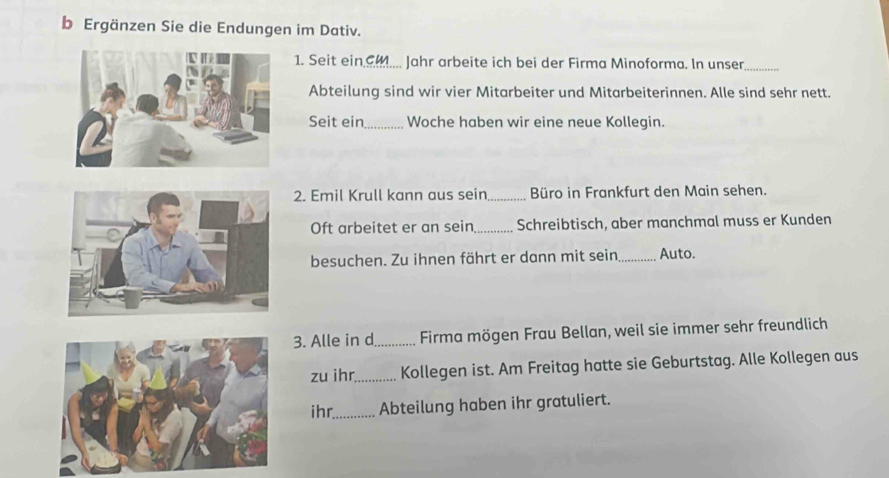 Ergänzen Sie die Endungen im Dativ. 
1. Seit ein_ cm Jahr arbeite ich bei der Firma Minoforma. In unser_ 
Abteilung sind wir vier Mitarbeiter und Mitarbeiterinnen. Alle sind sehr nett. 
Seit ein_ Woche haben wir eine neue Kollegin. 
2. Emil Krull kann aus sein_ Büro in Frankfurt den Main sehen. 
Oft arbeitet er an sein_ Schreibtisch, aber manchmal muss er Kunden 
besuchen. Zu ihnen fährt er dann mit sein _Auto. 
3. Alle in d_ Firma mögen Frau Bellan, weil sie immer sehr freundlich 
zu ihr_ Kollegen ist. Am Freitag hatte sie Geburtstag. Alle Kollegen aus 
ihr._ Abteilung haben ihr gratuliert.