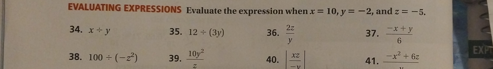 EVALUATING EXPRESSIONS Evaluate the expression when x=10, y=-2 , and z=-5. 
34. x/ y 35. 12/ (3y) 36.  2z/y  37.  (-x+y)/6 
38. 100/ (-z^2) 39.  10y^2/z  40. | xz/-y | 41. frac -x^2+6z
EXPT