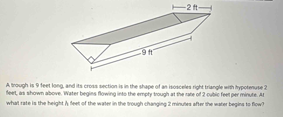 A trough is 9 feet long, and its cross section is in the shape of an isosceles right triangle with hypotenuse 2
feet, as shown above. Water begins flowing into the empty trough at the rate of 2 cubic feet per minute. At 
what rate is the height h feet of the water in the trough changing 2 minutes after the water begins to flow?