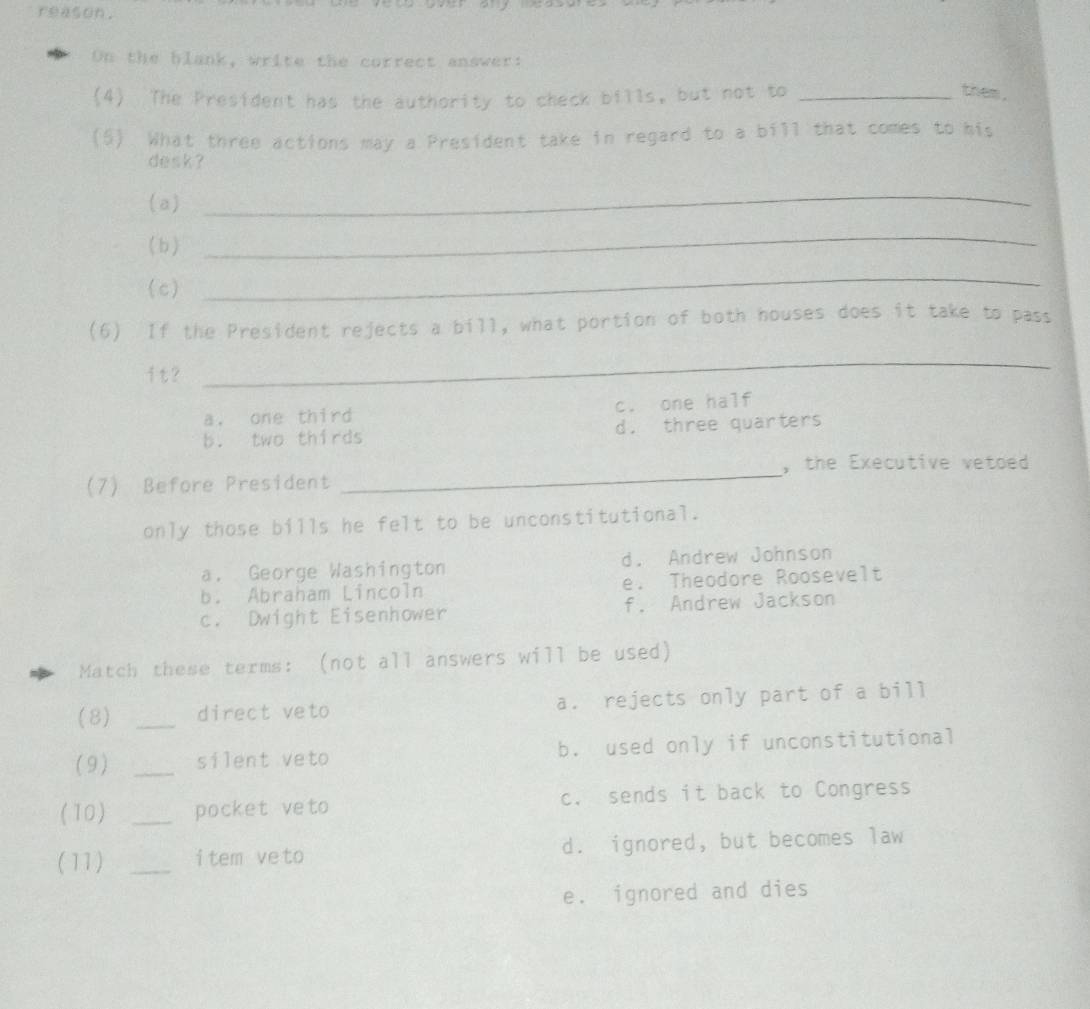 reason.
On the blank, write the correct answer:
(4) The President has the authority to check bills, but not to_
them .
(5). What three actions may a President take in regard to a bill that comes to his
desk ?
(a)
_
(b)
_
(c)
_
(6) If the President rejects a bill, what portion of both houses does it take to pass
it?
_
a. one third c. one half
b. two thirds d. three quarters
, the Executive vetoed 
(7) Before President
_
only those bills he felt to be unconstitutional.
a. George Washington d. Andrew Johnson
b. Abraham Lincoln e. Theodore Roosevelt
c. Dwight Eisenhower f. Andrew Jackson
Match these terms: (not all answers will be used)
(8) _direct veto a. rejects only part of a bill
(9) _silent veto b. used only if unconstitutional
(10) _pocket veto c. sends it back to Congress
(11) _item ve to d. ignored, but becomes law
e. ignored and dies