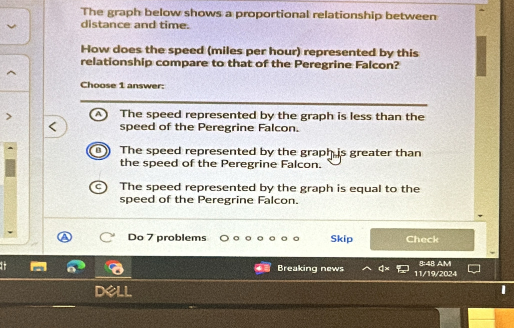 The graph below shows a proportional relationship between
distance and time.
How does the speed (miles per hour) represented by this
relationship compare to that of the Peregrine Falcon?
Choose 1 answer:
A The speed represented by the graph is less than the
speed of the Peregrine Falcon.
The speed represented by the graph is greater than
the speed of the Peregrine Falcon.
The speed represented by the graph is equal to the
speed of the Peregrine Falcon.
Do 7 problems Skip Check
8:48 AM
Breaking news 11/19/2024
I