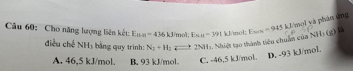 Cho năng lượng liên kết: E_H-H=436kJ/mol; E_N-H=391kJ /mol; E_Nequiv N=945 kJ/mol và phản ứng
điều chế NH_3 bằng quy trình: N_2+H_2to 2NH_3. Nhiệt tạo thành tiêu chuẩn của NH_3 (g) là
A. 46,5 kJ/mol. B. 93 kJ/mol. C. -46,5 kJ/mol. D. -93 kJ/mol.