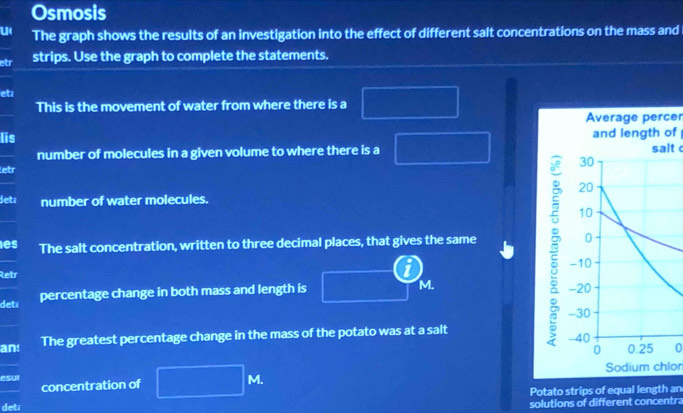 Osmosis 
u The graph shows the results of an investigation into the effect of different salt concentrations on the mass and 
etr strips. Use the graph to complete the statements. 
eta 
This is the movement of water from where there is a 
Average percer 
Iis and length of 
number of molecules in a given volume to where there is a salt 
letr 
detz number of water molecules. 
les The salt concentration, written to three decimal places, that gives the same 
Retr 
det percentage change in both mass and length is M. 
an! The greatest percentage change in the mass of the potato was at a salt 
0 
esur Sodium chlor 
concentration of
M. 
Potato strips of equal length an 
deti solutions of different concentra