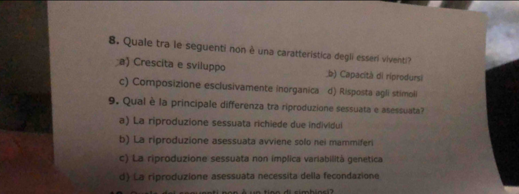 Quale tra le seguenti non è una caratteristica degli esseri viventi?
a) Crescita e sviluppo b) Capacità di riprodursi
c) Composizione esclusivamente inorganica d) Risposta agli stimoli
9. Qual è la principale differenza tra riproduzione sessuata e asessuata?
a) La riproduzione sessuata richiede due individui
b) La riproduzione asessuata avviene solo nei mammiferi
c) La riproduzione sessuata non implica variabilità genetica
d) La riproduzione asessuata necessita della fecondazione